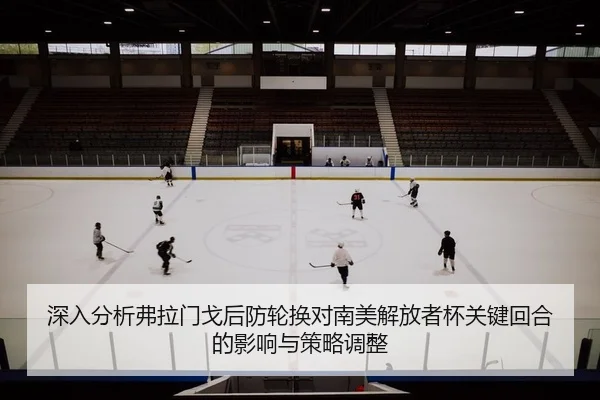 深入分析弗拉门戈后防轮换对南美解放者杯关键回合的影响与策略调整