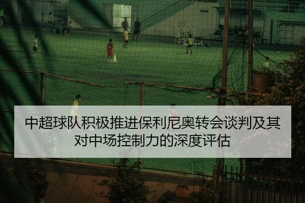中超球队积极推进保利尼奥转会谈判及其对中场控制力的深度评估