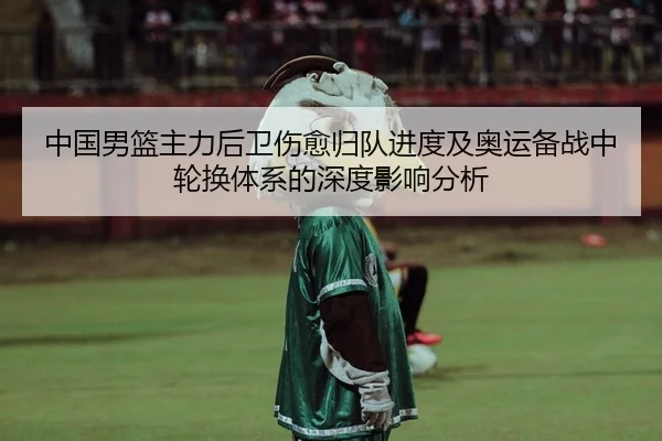 中国男篮主力后卫伤愈归队进度及奥运备战中轮换体系的深度影响分析